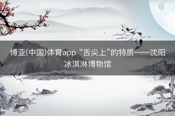 博亚(中国)体育app “舌尖上”的特质——沈阳冰淇淋博物馆