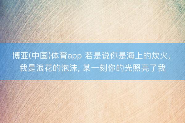 博亚(中国)体育app 若是说你是海上的炊火， 我是浪花的泡沫， 某一刻你的光照亮了我