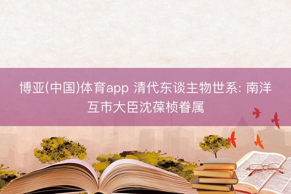 博亚(中国)体育app 清代东谈主物世系: 南洋互市大臣沈葆桢眷属