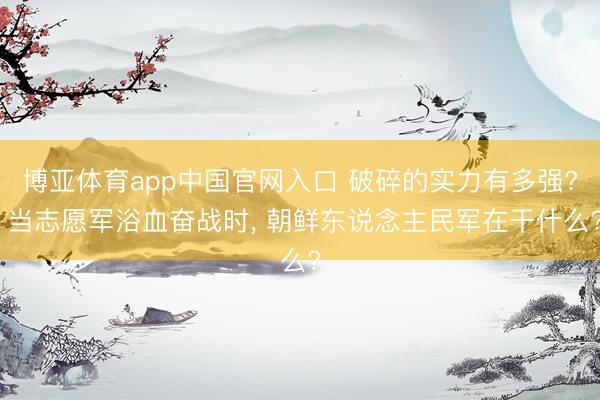 博亚体育app中国官网入口 破碎的实力有多强? 当志愿军浴血奋战时， 朝鲜东说念主民军在干什么?