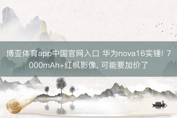博亚体育app中国官网入口 华为nova16实锤! 7000mAh+红枫影像， 可能要加价了