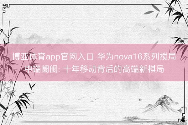 博亚体育app官网入口 华为nova16系列搅局中端阛阓: 十年移动背后的高端新棋局