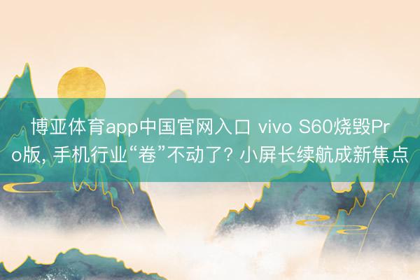 博亚体育app中国官网入口 vivo S60烧毁Pro版， 手机行业“卷”不动了? 小屏长续航成新焦点