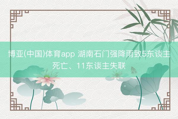 博亚(中国)体育app 湖南石门强降雨致5东谈主死亡、11东谈主失联