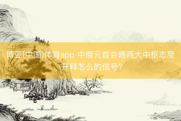 博亚(中国)体育app 中俄元首会晤两大中枢态度 开释怎么的信号?