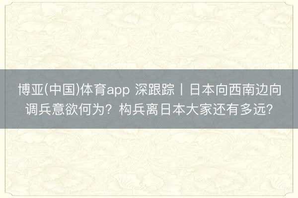 博亚(中国)体育app 深跟踪丨日本向西南边向调兵意欲何为？构兵离日本大家还有多远？