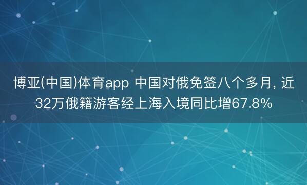 博亚(中国)体育app 中国对俄免签八个多月， 近32万俄籍游客经上海入境同比增67.8%