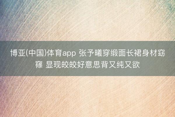 博亚(中国)体育app 张予曦穿缎面长裙身材窈窱 显现皎皎好意思背又纯又欲