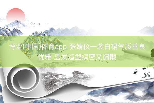 博亚(中国)体育app 张婧仪一袭白裙气质善良优雅 盘发造型缜密又慵懒
