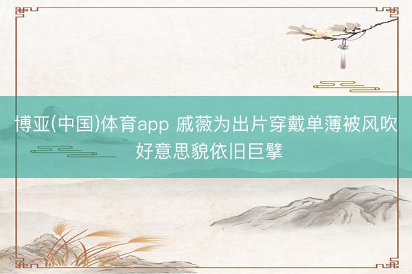 博亚(中国)体育app 戚薇为出片穿戴单薄被风吹 好意思貌依旧巨擘