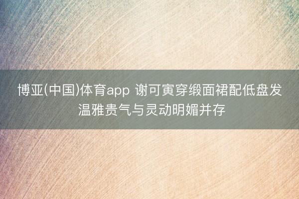 博亚(中国)体育app 谢可寅穿缎面裙配低盘发 温雅贵气与灵动明媚并存