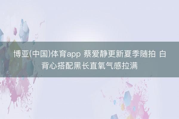 博亚(中国)体育app 蔡爱静更新夏季随拍 白背心搭配黑长直氧气感拉满