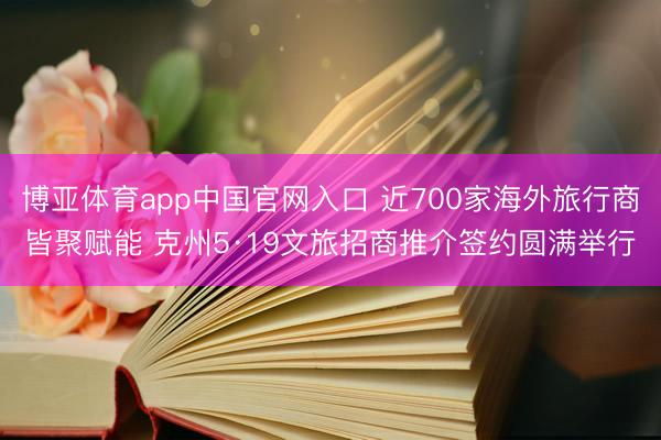 博亚体育app中国官网入口 近700家海外旅行商皆聚赋能 克州5·19文旅招商推介签约圆满举行