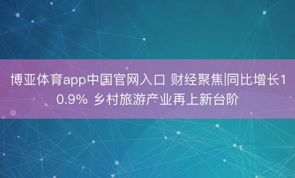 博亚体育app中国官网入口 财经聚焦|同比增长10.9% 乡村旅游产业再上新台阶