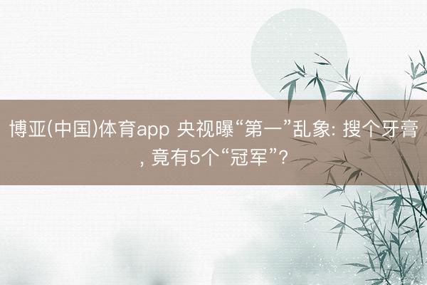 博亚(中国)体育app 央视曝“第一”乱象: 搜个牙膏, 竟有5个“冠军”?