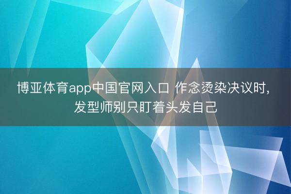 博亚体育app中国官网入口 作念烫染决议时， 发型师别只盯着头发自己