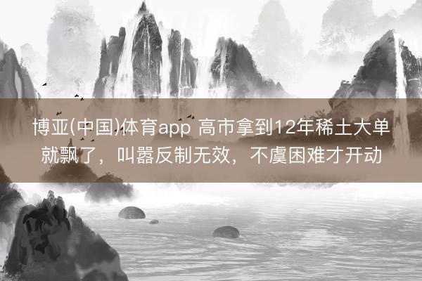 博亚(中国)体育app 高市拿到12年稀土大单就飘了，叫嚣反制无效，不虞困难才开动