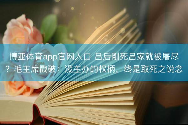 博亚体育app官网入口 吕后刚死吕家就被屠尽？毛主席戳破：没主办的权柄，终是取死之说念