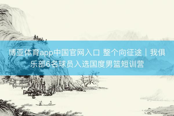 博亚体育app中国官网入口 整个向征途｜我俱乐部6名球员入选国度男篮短训营