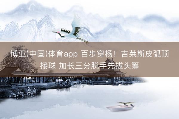 博亚(中国)体育app 百步穿杨！吉莱斯皮弧顶接球 加长三分脱手先拔头筹