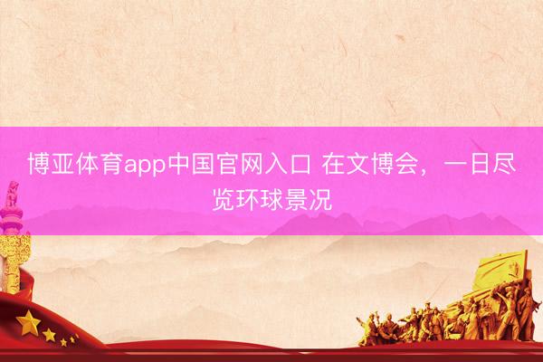 博亚体育app中国官网入口 在文博会，一日尽览环球景况