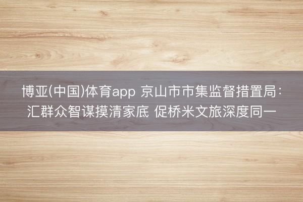博亚(中国)体育app 京山市市集监督措置局：汇群众智谋摸清家底 促桥米文旅深度同一