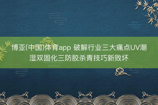 博亚(中国)体育app 破解行业三大痛点UV潮湿双固化三防胶杀青技巧新败坏