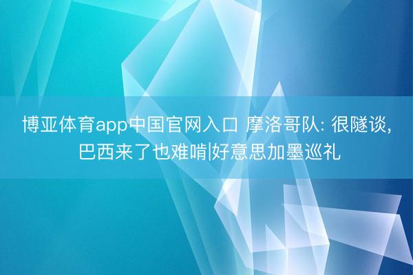 博亚体育app中国官网入口 摩洛哥队: 很隧谈， 巴西来了也难啃|好意思加墨巡礼