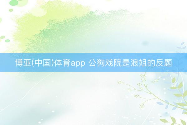 博亚(中国)体育app 公狗戏院是浪姐的反题