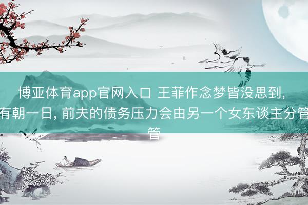 博亚体育app官网入口 王菲作念梦皆没思到， 有朝一日， 前夫的债务压力会由另一个女东谈主分管