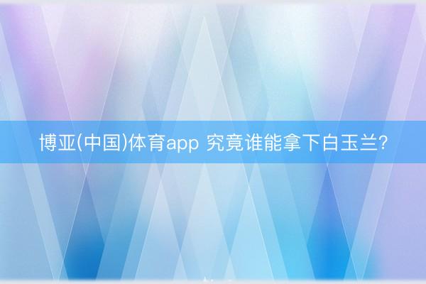 博亚(中国)体育app 究竟谁能拿下白玉兰？