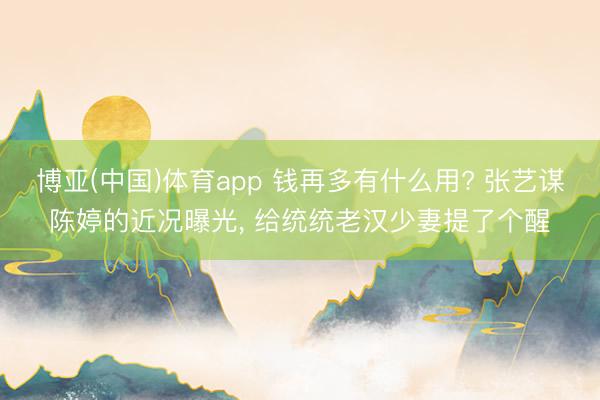 博亚(中国)体育app 钱再多有什么用? 张艺谋陈婷的近况曝光， 给统统老汉少妻提了个醒