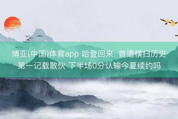 博亚(中国)体育app 哈登回来: 首遭横扫历史第一记载散伙 下半场0分认输今夏续约吗