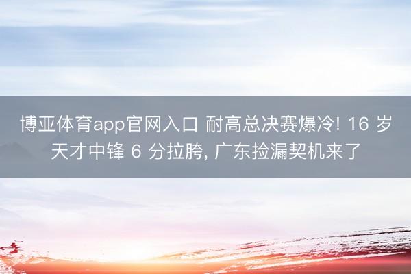 博亚体育app官网入口 耐高总决赛爆冷! 16 岁天才中锋 6 分拉胯， 广东捡漏契机来了