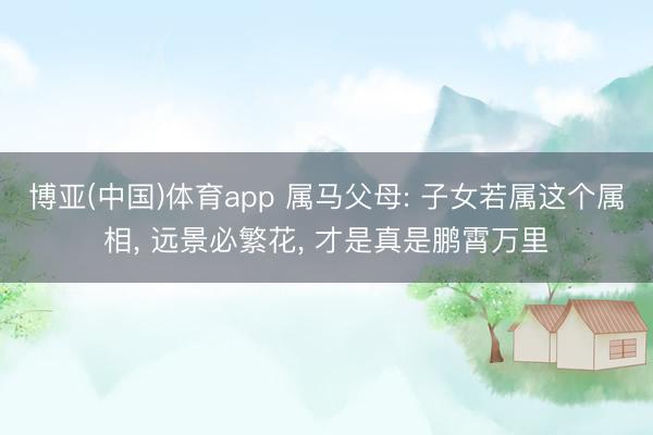 博亚(中国)体育app 属马父母: 子女若属这个属相， 远景必繁花， 才是真是鹏霄万里