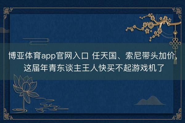 博亚体育app官网入口 任天国、索尼带头加价， 这届年青东谈主王人快买不起游戏机了