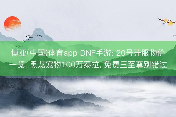 博亚(中国)体育app DNF手游: 20号开服物价一览， 黑龙宠物100万泰拉， 免费三至尊别错过