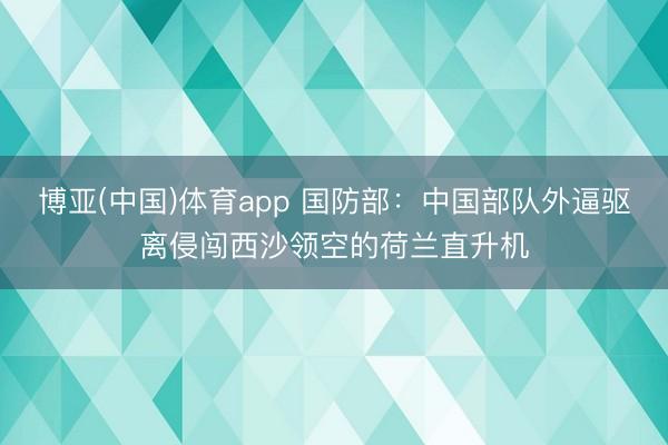 博亚(中国)体育app 国防部：中国部队外逼驱离侵闯西沙领空的荷兰直升机