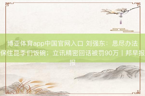 博亚体育app中国官网入口 刘强东：思尽办法保住昆季们饭碗；立讯精密回话被罚90万丨邦早报