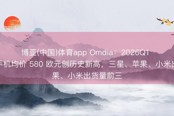 博亚(中国)体育app Omdia：2026Q1 欧洲智妙手机均价 580 欧元创历史新高，三星、苹果、小米出货量前三