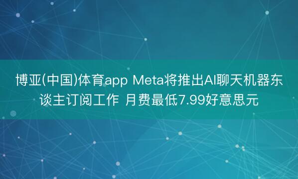 博亚(中国)体育app Meta将推出AI聊天机器东谈主订阅工作 月费最低7.99好意思元