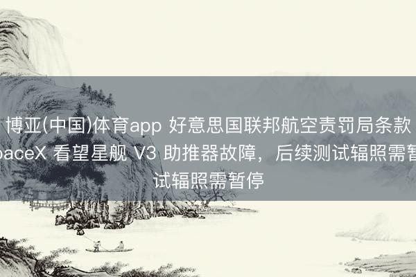 博亚(中国)体育app 好意思国联邦航空责罚局条款 SpaceX 看望星舰 V3 助推器故障，后续测试辐照需暂停