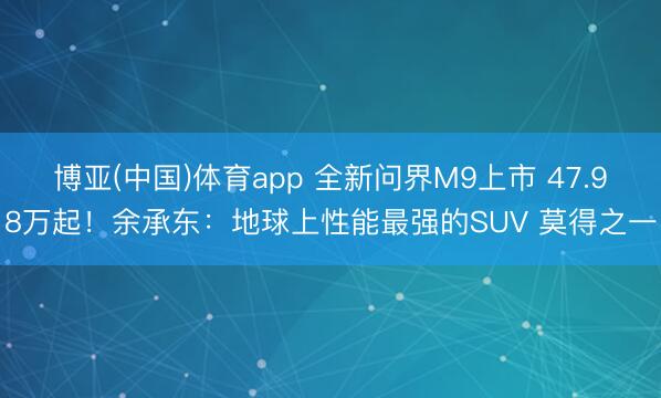博亚(中国)体育app 全新问界M9上市 47.98万起！余承东：地球上性能最强的SUV 莫得之一