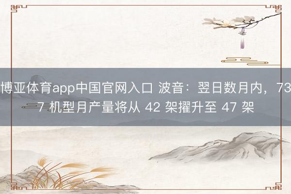 博亚体育app中国官网入口 波音：翌日数月内，737 机型月产量将从 42 架擢升至 47 架