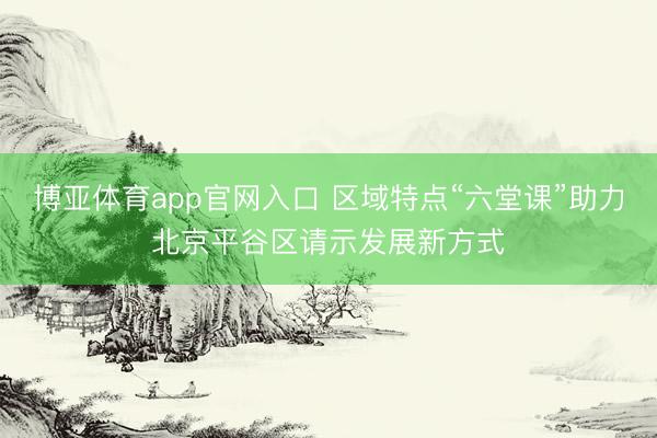 博亚体育app官网入口 区域特点“六堂课”助力北京平谷区请示发展新方式