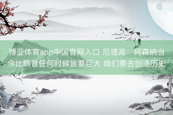 博亚体育app中国官网入口 厄德高：阿森纳当今比畴昔任何时候皆要巨大 咱们要去创造历史