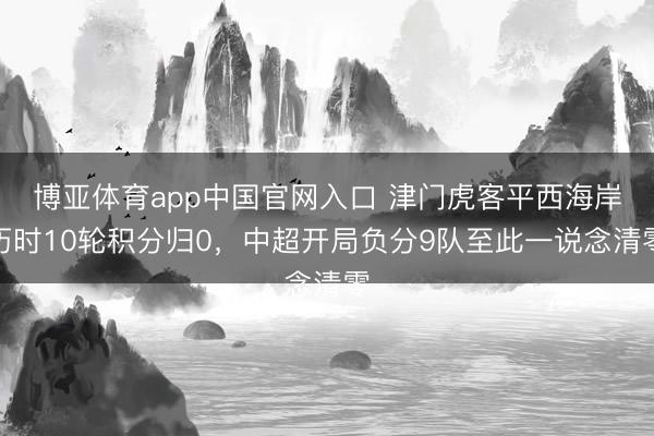 博亚体育app中国官网入口 津门虎客平西海岸历时10轮积分归0，中超开局负分9队至此一说念清零