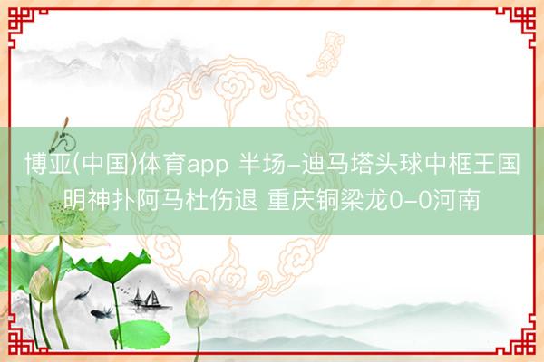 博亚(中国)体育app 半场-迪马塔头球中框王国明神扑阿马杜伤退 重庆铜梁龙0-0河南