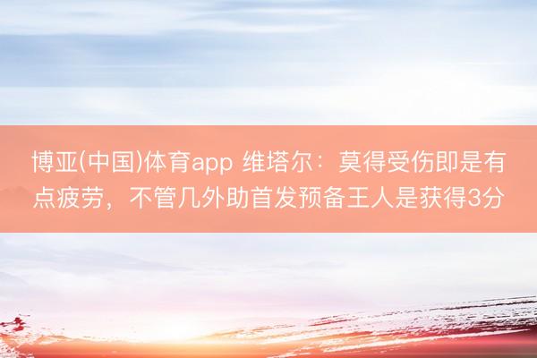 博亚(中国)体育app 维塔尔：莫得受伤即是有点疲劳，不管几外助首发预备王人是获得3分