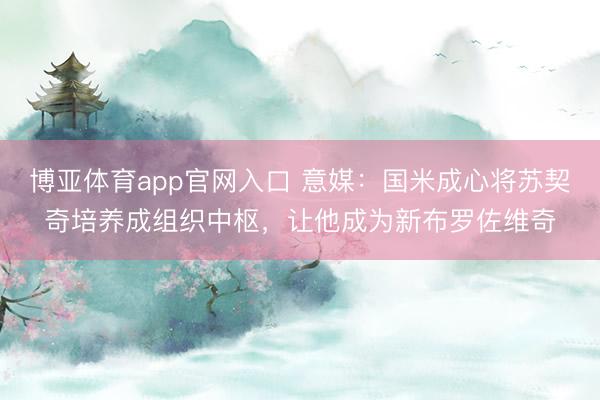 博亚体育app官网入口 意媒:国米成心将苏契奇培养成组织中枢,让他成为新布罗佐维奇